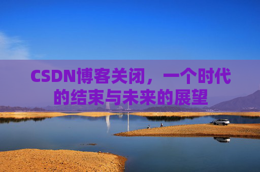 CSDN博客关闭，一个时代的结束与未来的展望